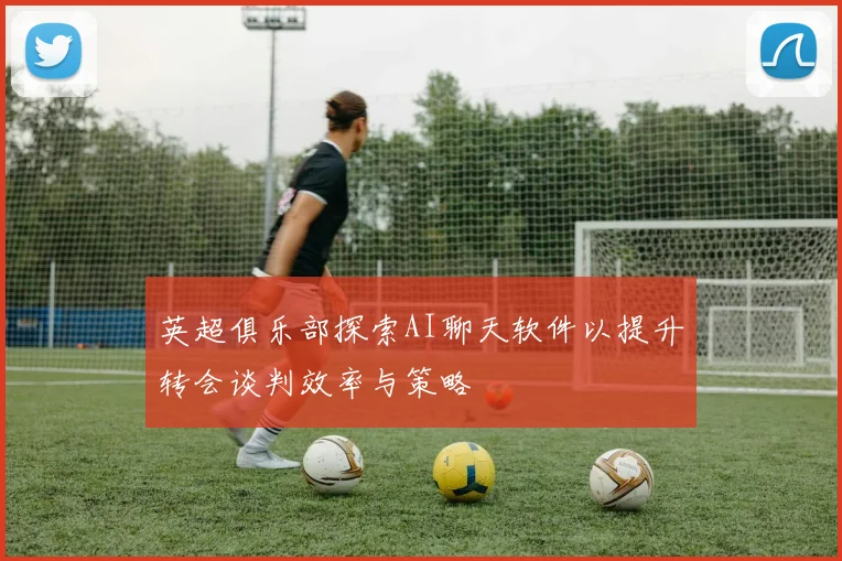 英超俱乐部探索AI聊天软件以提升转会谈判效率与策略