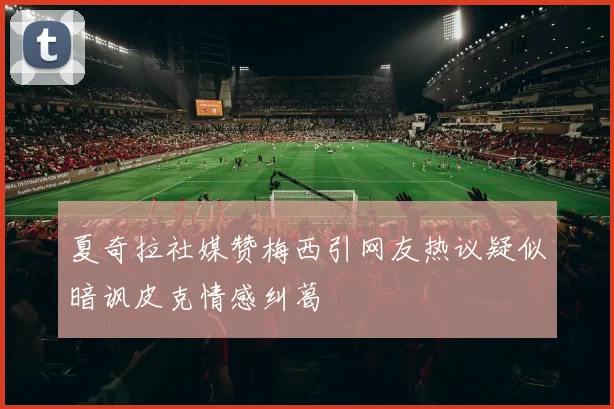 夏奇拉社媒赞梅西引网友热议疑似暗讽皮克情感纠葛