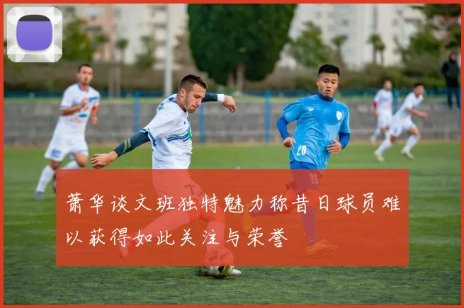 萧华谈文班独特魅力称昔日球员难以获得如此关注与荣誉
