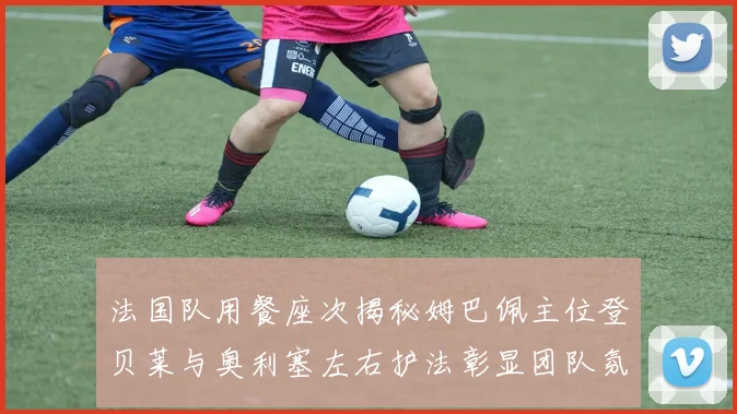 法国队用餐座次揭秘姆巴佩主位登贝莱与奥利塞左右护法彰显团队氛围