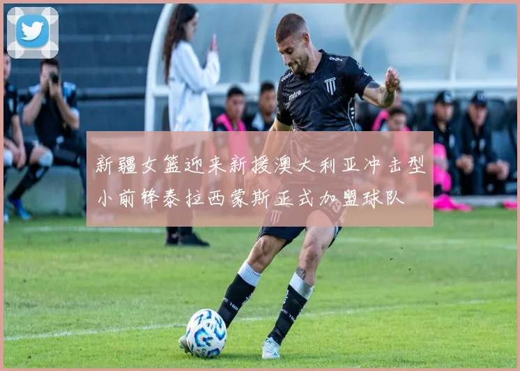 新疆女篮迎来新援澳大利亚冲击型小前锋泰拉西蒙斯正式加盟球队