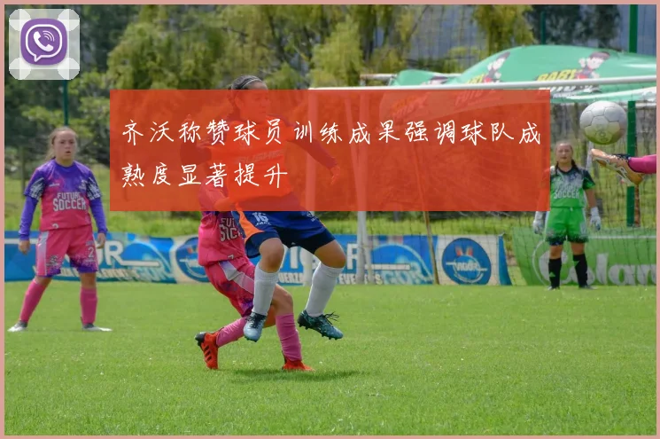 齐沃称赞球员训练成果强调球队成熟度显著提升