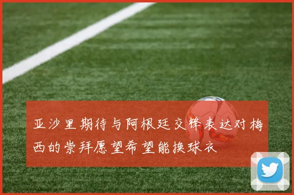 亚沙里期待与阿根廷交锋表达对梅西的崇拜愿望希望能换球衣