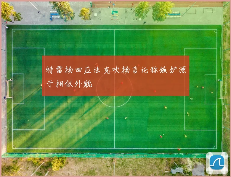 特雷杨回应法克吹杨言论称嫉妒源于相似外貌
