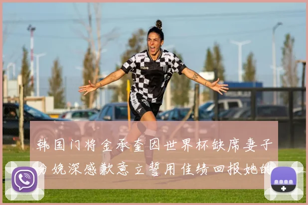 韩国门将金承奎因世界杯缺席妻子分娩深感歉意立誓用佳绩回报她的支持与爱