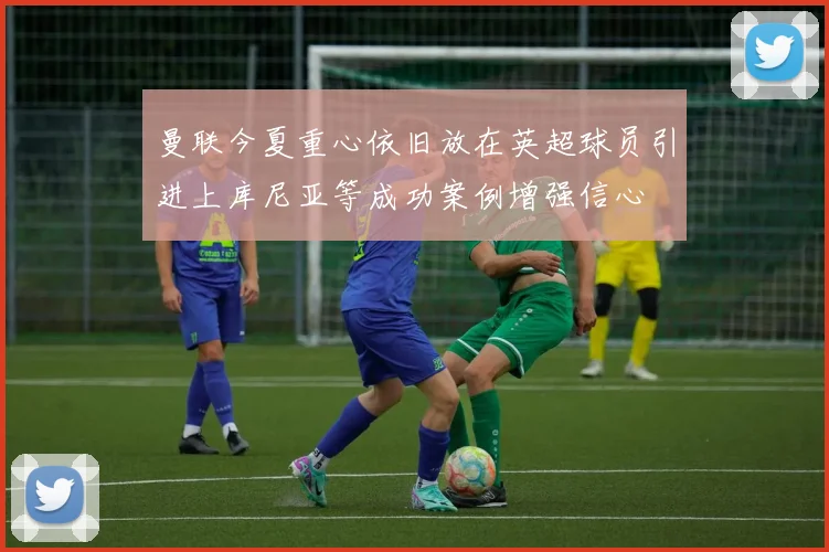 曼联今夏重心依旧放在英超球员引进上库尼亚等成功案例增强信心