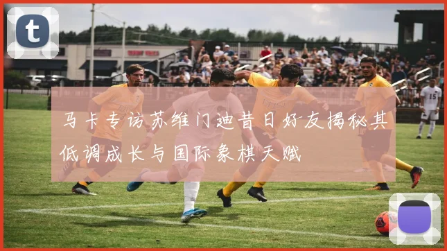 马卡专访苏维门迪昔日好友揭秘其低调成长与国际象棋天赋