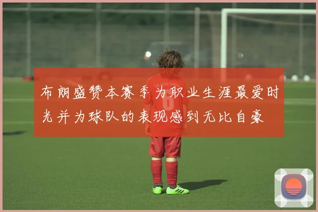 布朗盛赞本赛季为职业生涯最爱时光并为球队的表现感到无比自豪