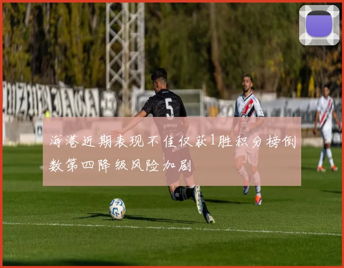 海港近期表现不佳仅获1胜积分榜倒数第四降级风险加剧