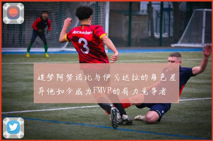 追梦阿努诺比与伊戈达拉的角色差异他如今成为FMVP的有力竞争者
