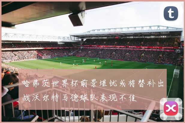 哈弗茨世界杯前景堪忧或将替补出战沃尔特马德球队表现不佳