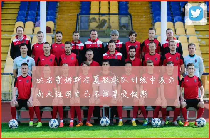 达龙霍姆斯在夏联球队训练中表示尚未证明自己不该享受假期