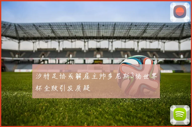 沙特足协或解雇主帅多尼斯3场世界杯全败引发质疑