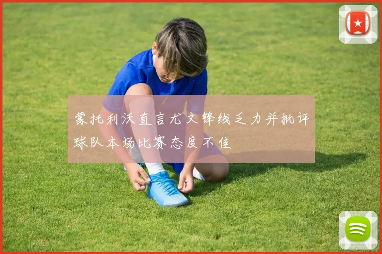 蒙托利沃直言尤文锋线乏力并批评球队本场比赛态度不佳