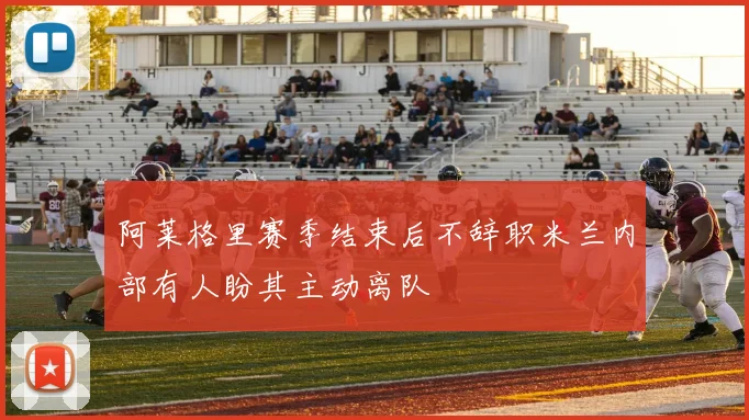 阿莱格里赛季结束后不辞职米兰内部有人盼其主动离队