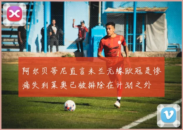 阿尔贝蒂尼直言米兰无缘欧冠是惨痛失利莱奥已被排除在计划之外