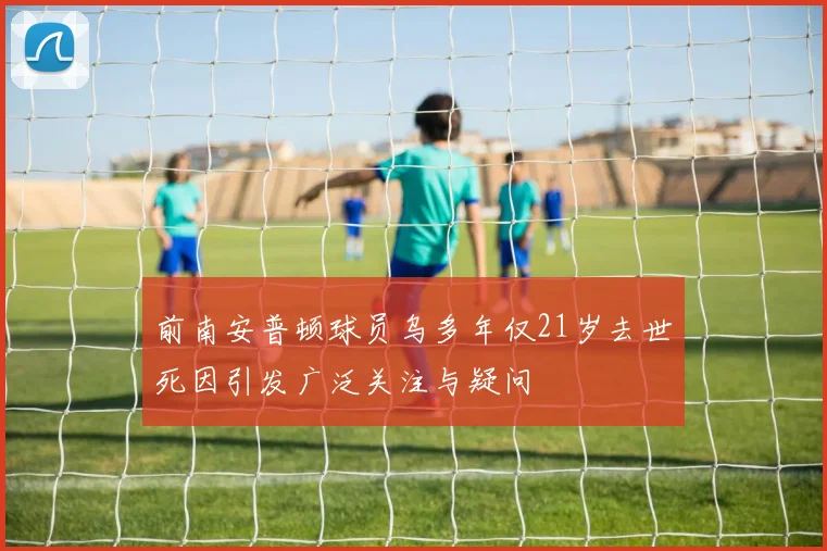 前南安普顿球员乌多年仅21岁去世死因引发广泛关注与疑问