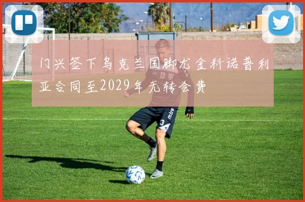 门兴签下乌克兰国脚尤金科诺普利亚合同至2029年无转会费