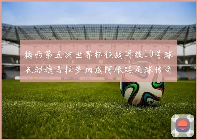 梅西第五次世界杯征战再披10号球衣超越马拉多纳成阿根廷足球传奇